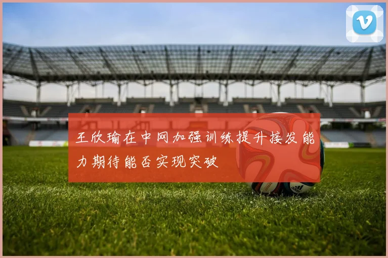王欣瑜在中网加强训练提升接发能力期待能否实现突破