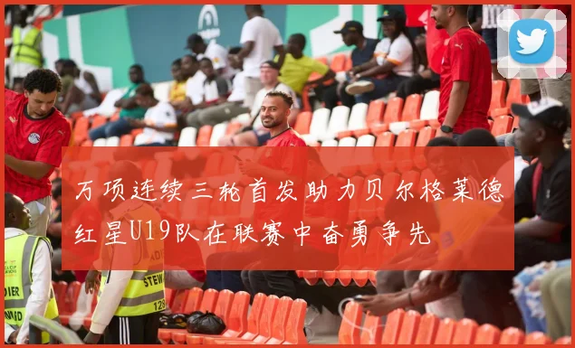 万项连续三轮首发助力贝尔格莱德红星U19队在联赛中奋勇争先