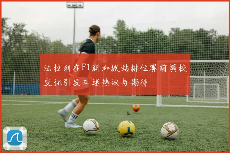 法拉利在F1新加坡站排位赛前调校变化引发车迷热议与期待