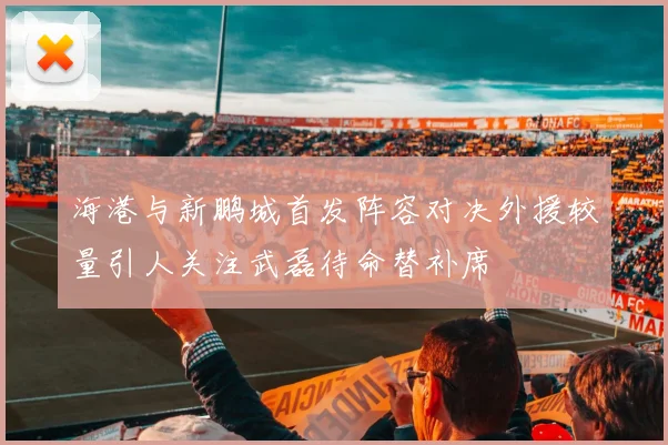 海港与新鹏城首发阵容对决外援较量引人关注武磊待命替补席