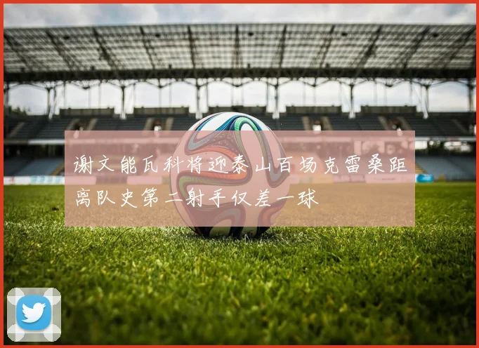 谢文能瓦科将迎泰山百场克雷桑距离队史第二射手仅差一球