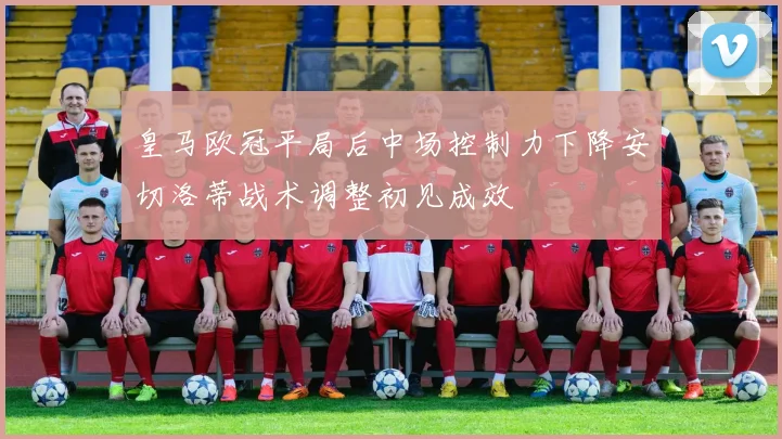 皇马欧冠平局后中场控制力下降安切洛蒂战术调整初见成效