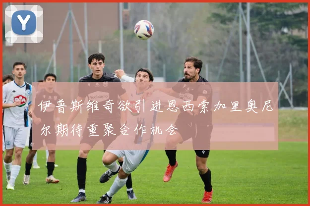 伊普斯维奇欲引进恩西索加里奥尼尔期待重聚合作机会