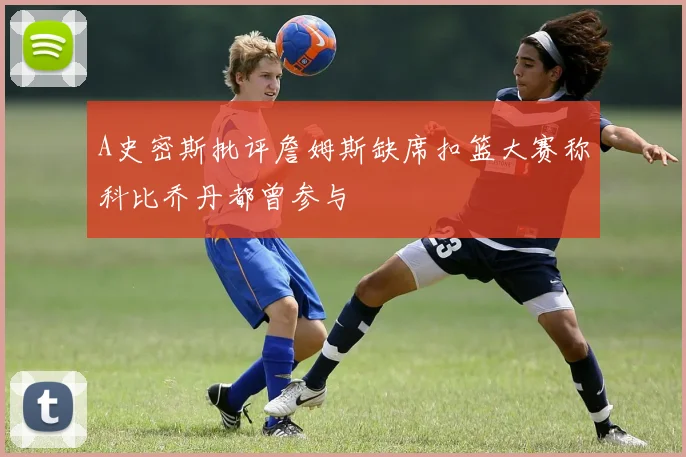 A史密斯批评詹姆斯缺席扣篮大赛称科比乔丹都曾参与