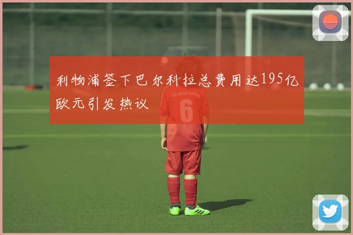 利物浦签下巴尔科拉总费用达195亿欧元引发热议