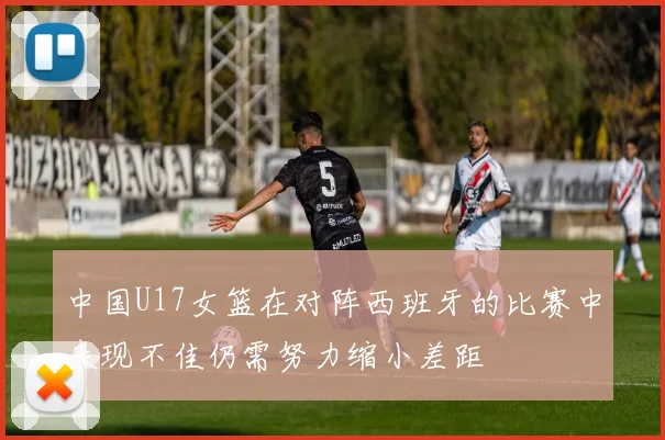中国U17女篮在对阵西班牙的比赛中表现不佳仍需努力缩小差距