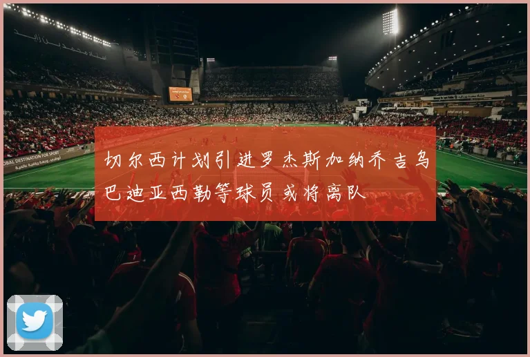 切尔西计划引进罗杰斯加纳乔吉乌巴迪亚西勒等球员或将离队